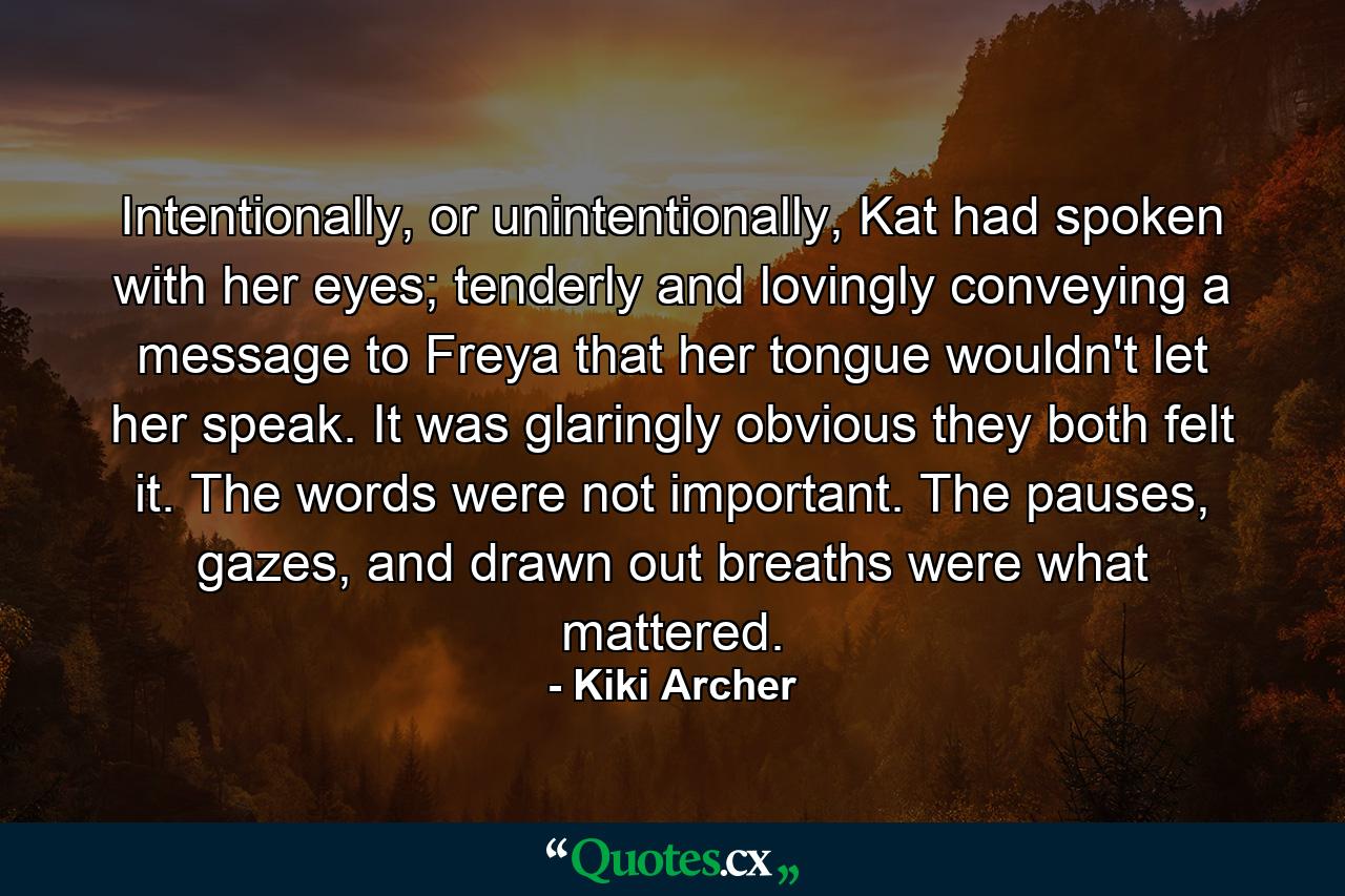 Intentionally, or unintentionally, Kat had spoken with her eyes; tenderly and lovingly conveying a message to Freya that her tongue wouldn't let her speak. It was glaringly obvious they both felt it. The words were not important. The pauses, gazes, and drawn out breaths were what mattered. - Quote by Kiki Archer