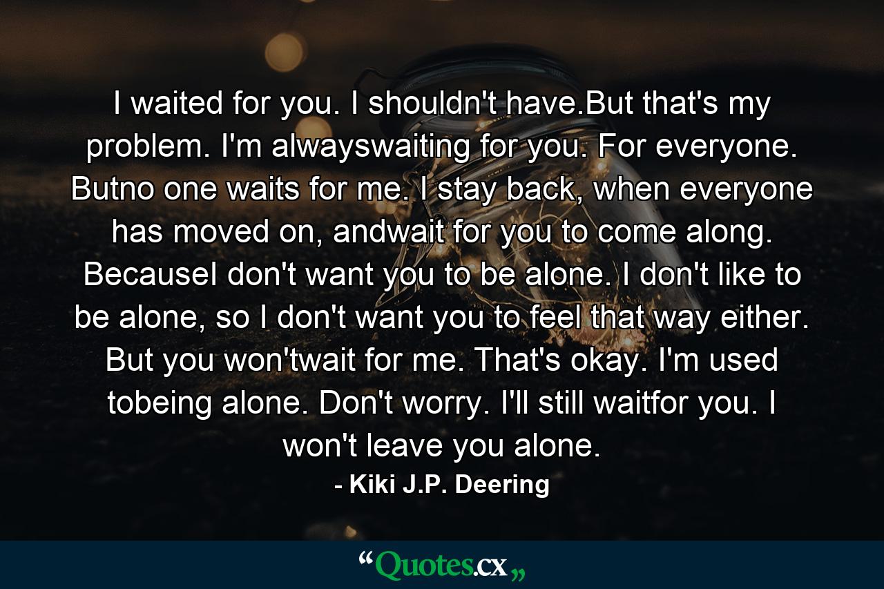 I waited for you. I shouldn't have.But that's my problem. I'm alwayswaiting for you. For everyone. Butno one waits for me. I stay back, when everyone has moved on, andwait for you to come along. BecauseI don't want you to be alone. I don't like to be alone, so I don't want you to feel that way either. But you won'twait for me. That's okay. I'm used tobeing alone. Don't worry. I'll still waitfor you. I won't leave you alone. - Quote by Kiki J.P. Deering