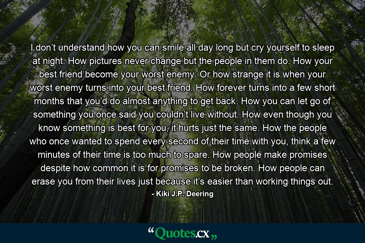 I don’t understand how you can smile all day long but cry yourself to sleep at night. How pictures never change but the people in them do. How your best friend become your worst enemy. Or how strange it is when your worst enemy turns into your best friend. How forever turns into a few short months that you’d do almost anything to get back. How you can let go of something you once said you couldn’t live without. How even though you know something is best for you, it hurts just the same. How the people who once wanted to spend every second of their time with you, think a few minutes of their time is too much to spare. How people make promises despite how common it is for promises to be broken. How people can erase you from their lives just because it’s easier than working things out. - Quote by Kiki J.P. Deering