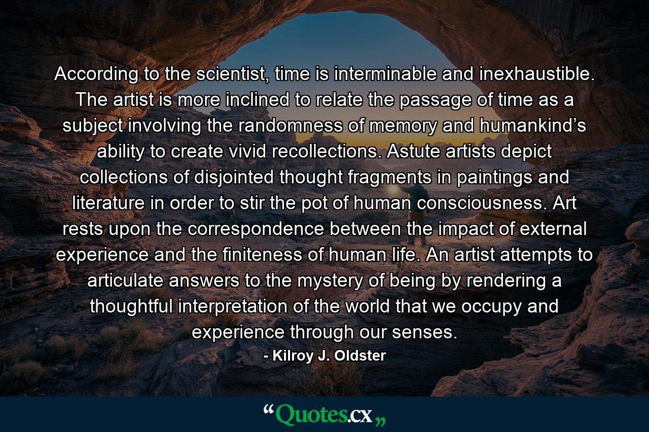 According to the scientist, time is interminable and inexhaustible. The artist is more inclined to relate the passage of time as a subject involving the randomness of memory and humankind’s ability to create vivid recollections. Astute artists depict collections of disjointed thought fragments in paintings and literature in order to stir the pot of human consciousness. Art rests upon the correspondence between the impact of external experience and the finiteness of human life. An artist attempts to articulate answers to the mystery of being by rendering a thoughtful interpretation of the world that we occupy and experience through our senses. - Quote by Kilroy J. Oldster