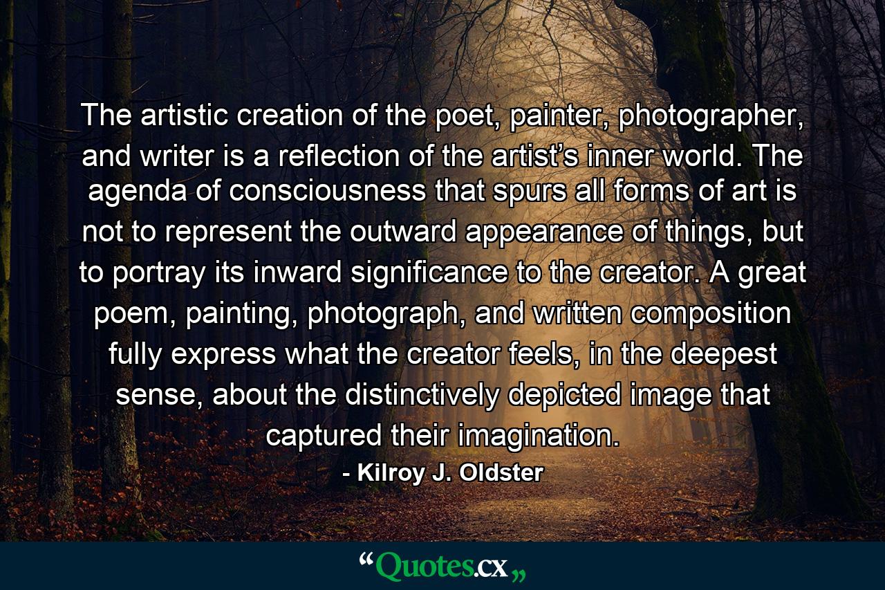 The artistic creation of the poet, painter, photographer, and writer is a reflection of the artist’s inner world. The agenda of consciousness that spurs all forms of art is not to represent the outward appearance of things, but to portray its inward significance to the creator. A great poem, painting, photograph, and written composition fully express what the creator feels, in the deepest sense, about the distinctively depicted image that captured their imagination. - Quote by Kilroy J. Oldster