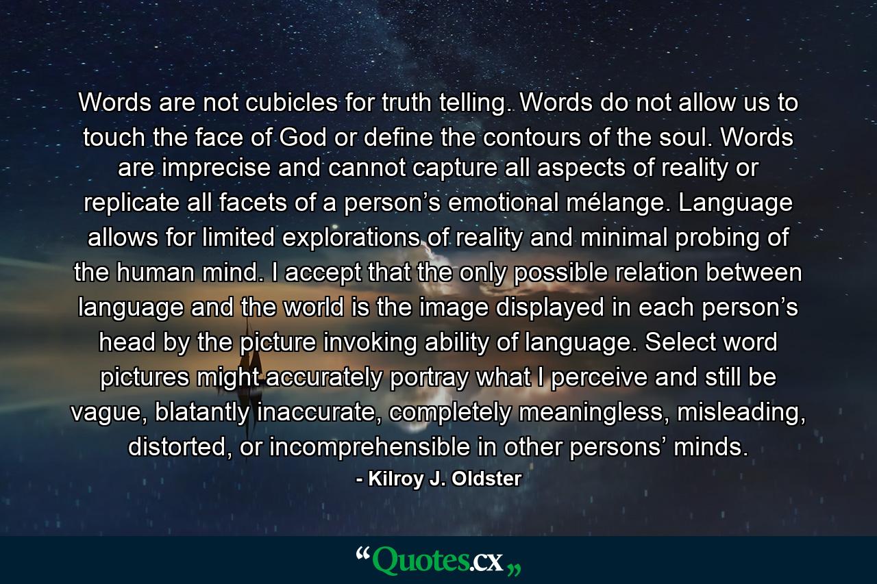 Words are not cubicles for truth telling. Words do not allow us to touch the face of God or define the contours of the soul. Words are imprecise and cannot capture all aspects of reality or replicate all facets of a person’s emotional mélange. Language allows for limited explorations of reality and minimal probing of the human mind. I accept that the only possible relation between language and the world is the image displayed in each person’s head by the picture invoking ability of language. Select word pictures might accurately portray what I perceive and still be vague, blatantly inaccurate, completely meaningless, misleading, distorted, or incomprehensible in other persons’ minds. - Quote by Kilroy J. Oldster