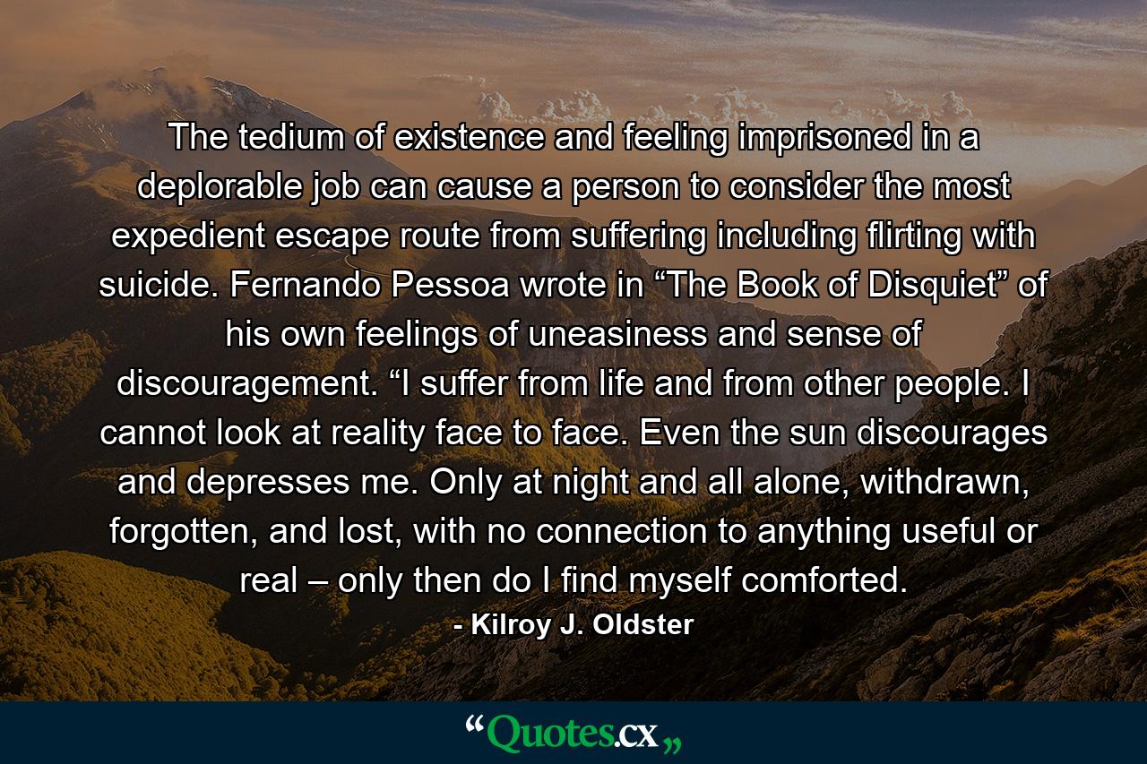 The tedium of existence and feeling imprisoned in a deplorable job can cause a person to consider the most expedient escape route from suffering including flirting with suicide. Fernando Pessoa wrote in “The Book of Disquiet” of his own feelings of uneasiness and sense of discouragement. “I suffer from life and from other people. I cannot look at reality face to face. Even the sun discourages and depresses me. Only at night and all alone, withdrawn, forgotten, and lost, with no connection to anything useful or real – only then do I find myself comforted. - Quote by Kilroy J. Oldster