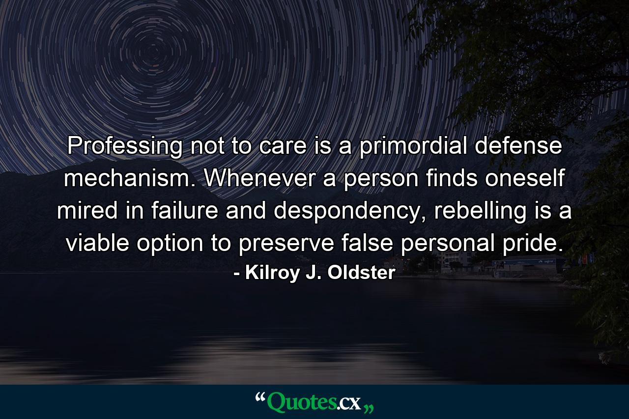 Professing not to care is a primordial defense mechanism. Whenever a person finds oneself mired in failure and despondency, rebelling is a viable option to preserve false personal pride. - Quote by Kilroy J. Oldster