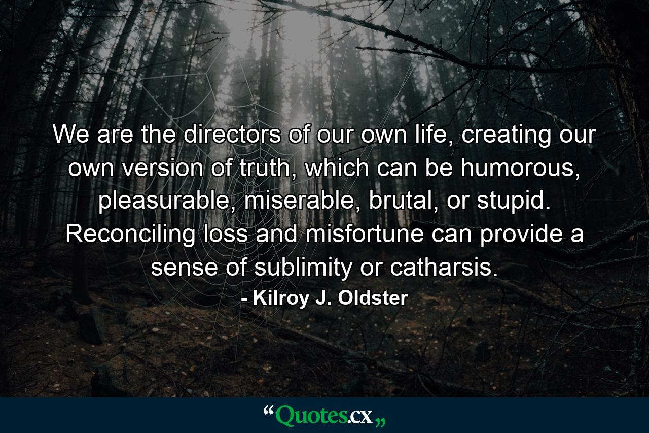 We are the directors of our own life, creating our own version of truth, which can be humorous, pleasurable, miserable, brutal, or stupid. Reconciling loss and misfortune can provide a sense of sublimity or catharsis. - Quote by Kilroy J. Oldster