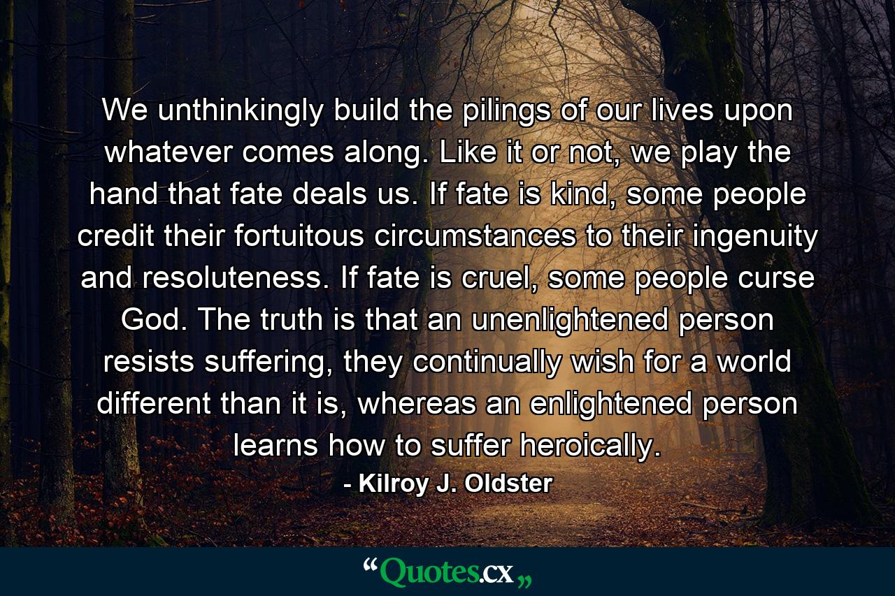 We unthinkingly build the pilings of our lives upon whatever comes along. Like it or not, we play the hand that fate deals us. If fate is kind, some people credit their fortuitous circumstances to their ingenuity and resoluteness. If fate is cruel, some people curse God. The truth is that an unenlightened person resists suffering, they continually wish for a world different than it is, whereas an enlightened person learns how to suffer heroically. - Quote by Kilroy J. Oldster