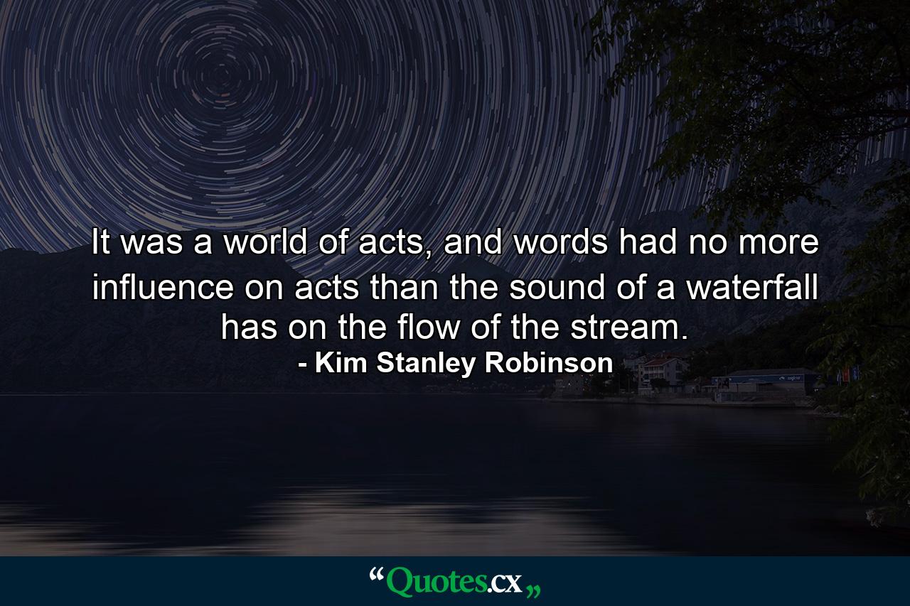 It was a world of acts, and words had no more influence on acts than the sound of a waterfall has on the flow of the stream. - Quote by Kim Stanley Robinson