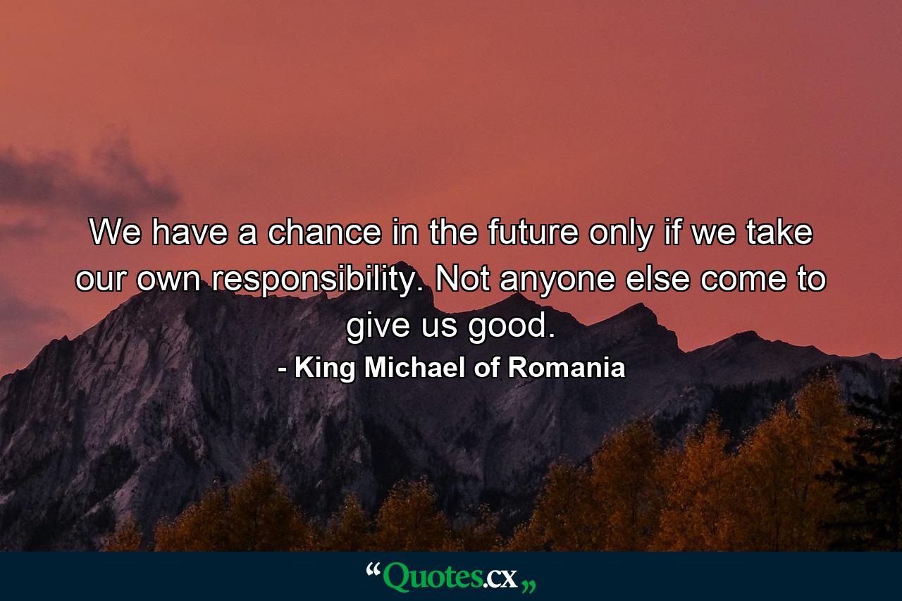 We have a chance in the future only if we take our own responsibility. Not anyone else come to give us good. - Quote by King Michael of Romania