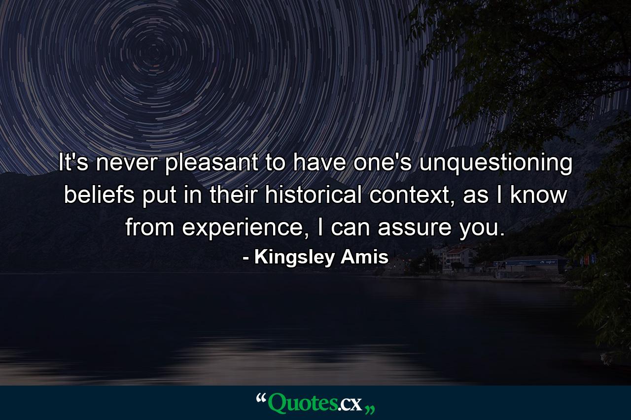 It's never pleasant to have one's unquestioning beliefs put in their historical context, as I know from experience, I can assure you. - Quote by Kingsley Amis