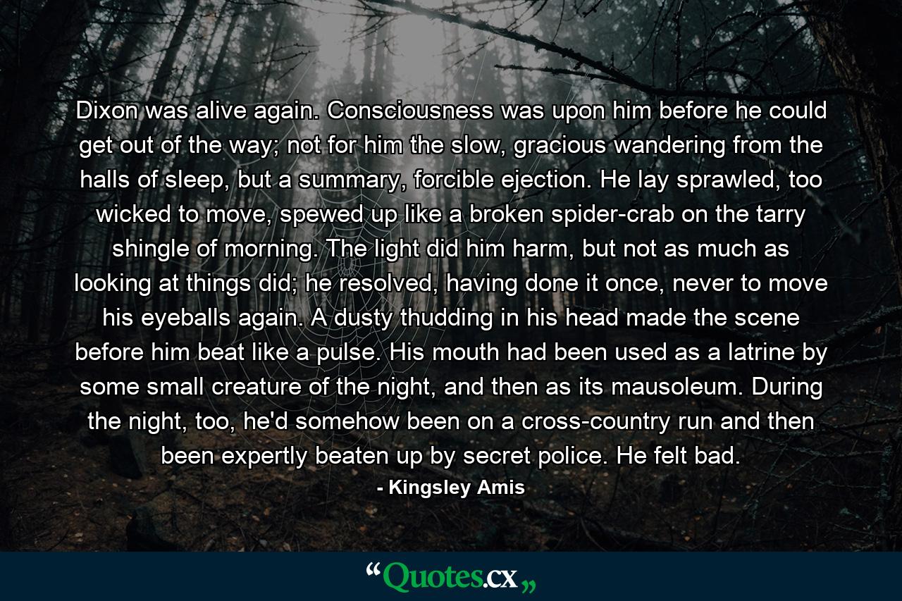 Dixon was alive again. Consciousness was upon him before he could get out of the way; not for him the slow, gracious wandering from the halls of sleep, but a summary, forcible ejection. He lay sprawled, too wicked to move, spewed up like a broken spider-crab on the tarry shingle of morning. The light did him harm, but not as much as looking at things did; he resolved, having done it once, never to move his eyeballs again. A dusty thudding in his head made the scene before him beat like a pulse. His mouth had been used as a latrine by some small creature of the night, and then as its mausoleum. During the night, too, he'd somehow been on a cross-country run and then been expertly beaten up by secret police. He felt bad. - Quote by Kingsley Amis