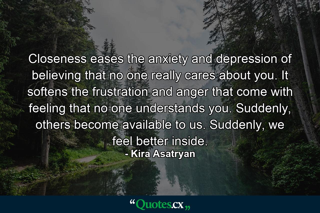 Closeness eases the anxiety and depression of believing that no one really cares about you. It softens the frustration and anger that come with feeling that no one understands you. Suddenly, others become available to us. Suddenly, we feel better inside. - Quote by Kira Asatryan