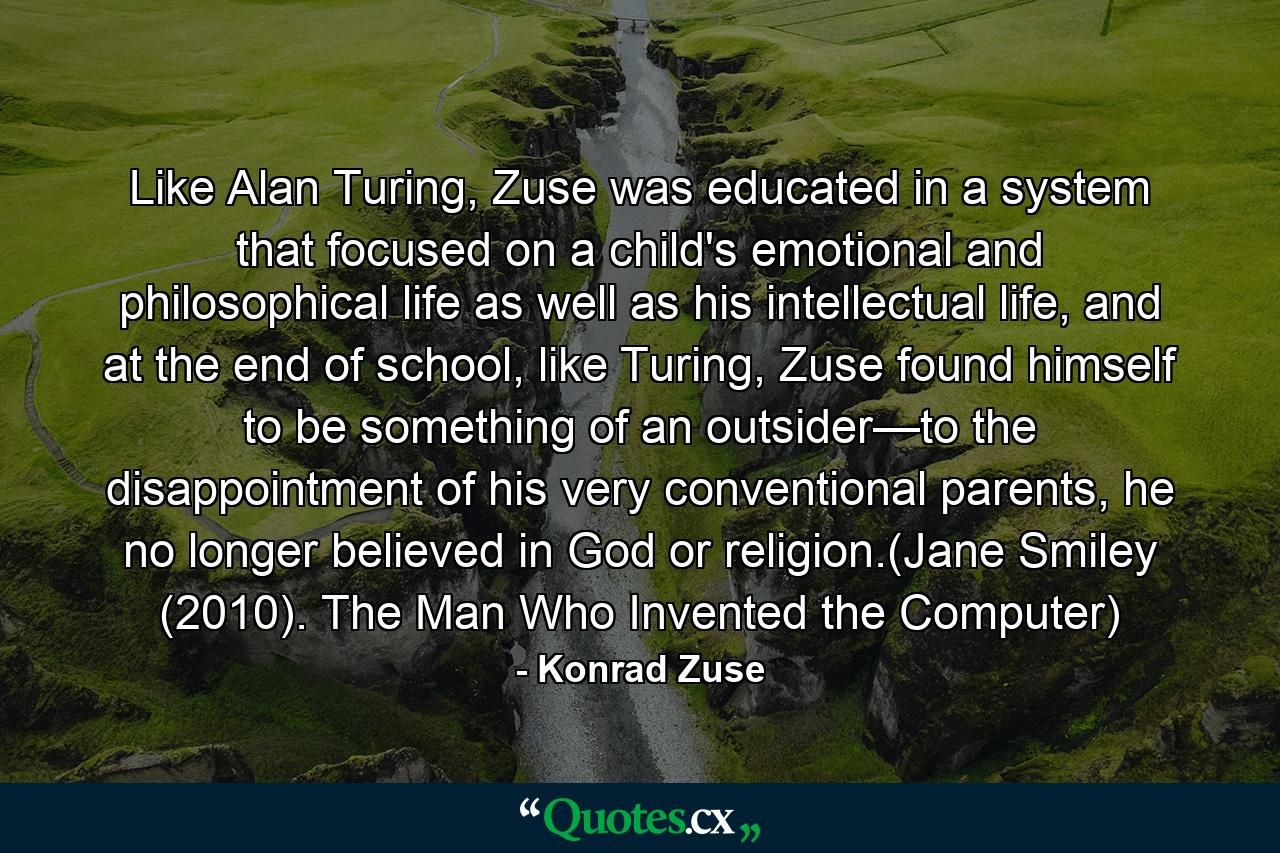 Like Alan Turing, Zuse was educated in a system that focused on a child's emotional and philosophical life as well as his intellectual life, and at the end of school, like Turing, Zuse found himself to be something of an outsider—to the disappointment of his very conventional parents, he no longer believed in God or religion.(Jane Smiley (2010). The Man Who Invented the Computer) - Quote by Konrad Zuse