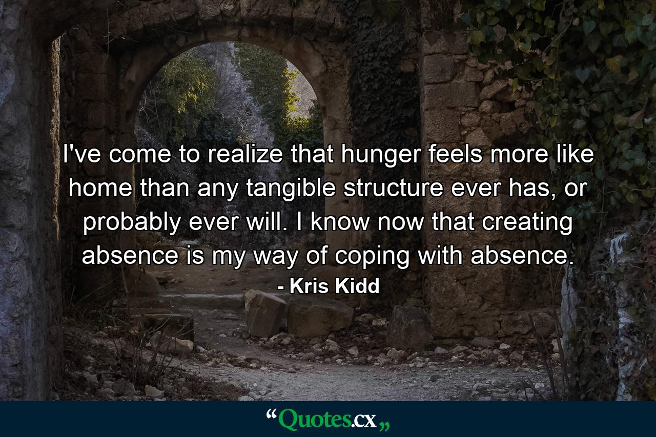 I've come to realize that hunger feels more like home than any tangible structure ever has, or probably ever will. I know now that creating absence is my way of coping with absence. - Quote by Kris Kidd