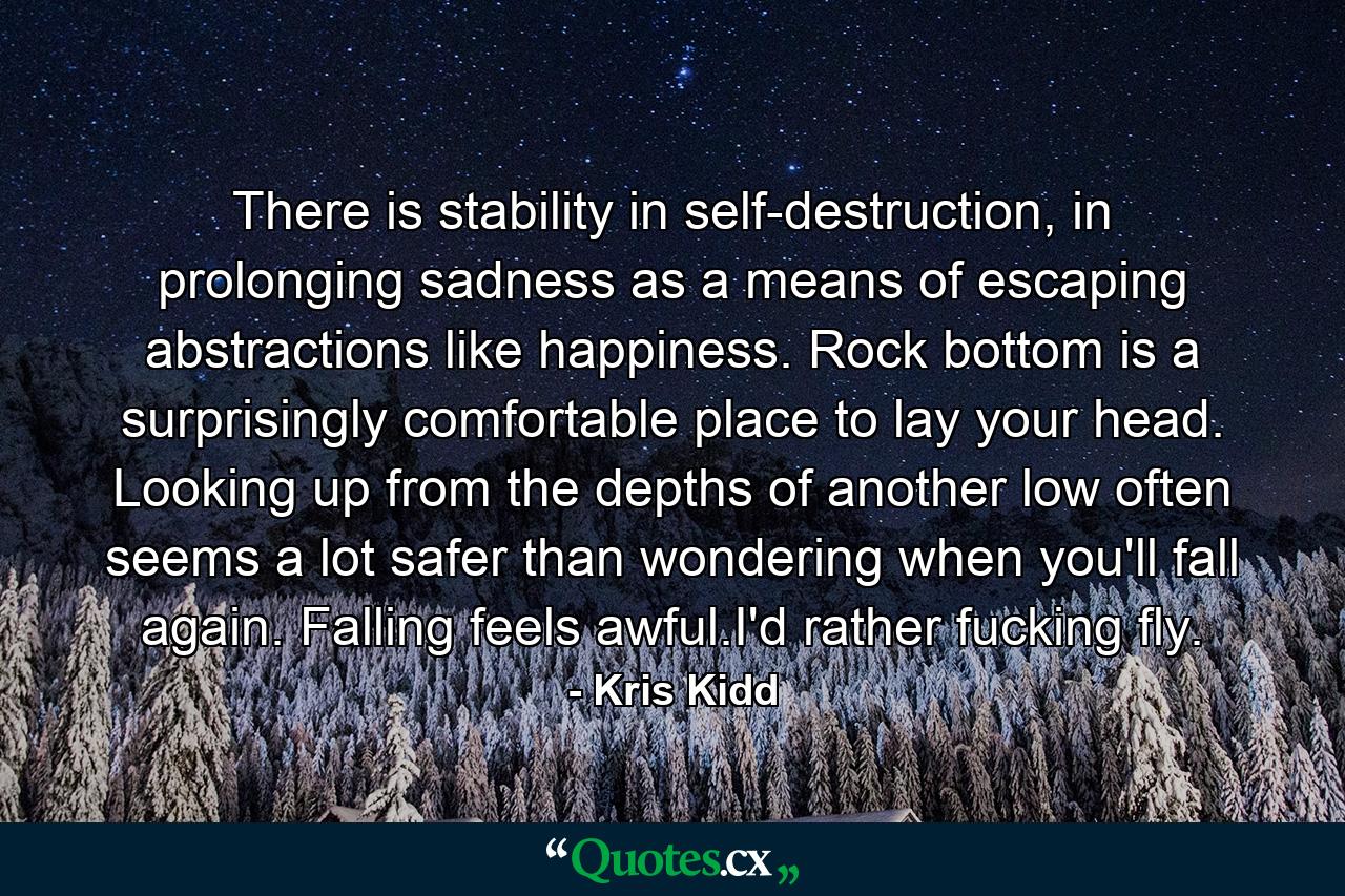 There is stability in self-destruction, in prolonging sadness as a means of escaping abstractions like happiness. Rock bottom is a surprisingly comfortable place to lay your head. Looking up from the depths of another low often seems a lot safer than wondering when you'll fall again. Falling feels awful.I'd rather fucking fly. - Quote by Kris Kidd