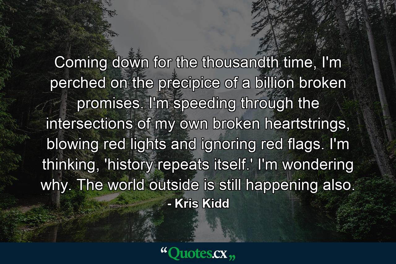 Coming down for the thousandth time, I'm perched on the precipice of a billion broken promises. I'm speeding through the intersections of my own broken heartstrings, blowing red lights and ignoring red flags. I'm thinking, 'history repeats itself.' I'm wondering why. The world outside is still happening also. - Quote by Kris Kidd