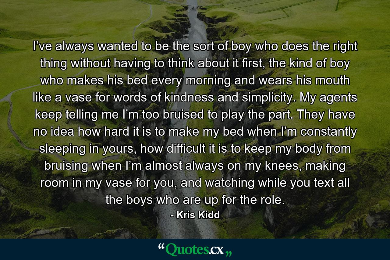 I’ve always wanted to be the sort of boy who does the right thing without having to think about it first, the kind of boy who makes his bed every morning and wears his mouth like a vase for words of kindness and simplicity. My agents keep telling me I’m too bruised to play the part. They have no idea how hard it is to make my bed when I’m constantly sleeping in yours, how difficult it is to keep my body from bruising when I’m almost always on my knees, making room in my vase for you, and watching while you text all the boys who are up for the role. - Quote by Kris Kidd