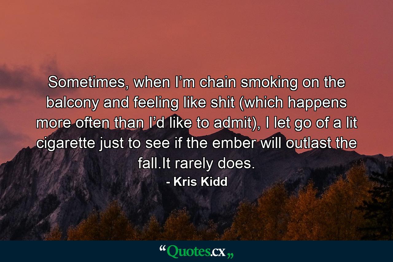 Sometimes, when I’m chain smoking on the balcony and feeling like shit (which happens more often than I’d like to admit), I let go of a lit cigarette just to see if the ember will outlast the fall.It rarely does. - Quote by Kris Kidd