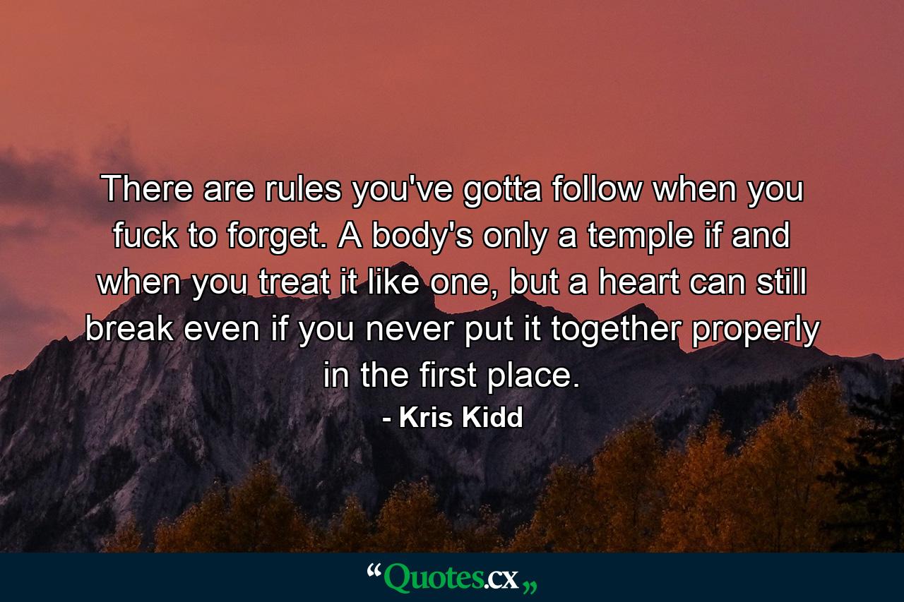 There are rules you've gotta follow when you fuck to forget. A body's only a temple if and when you treat it like one, but a heart can still break even if you never put it together properly in the first place. - Quote by Kris Kidd