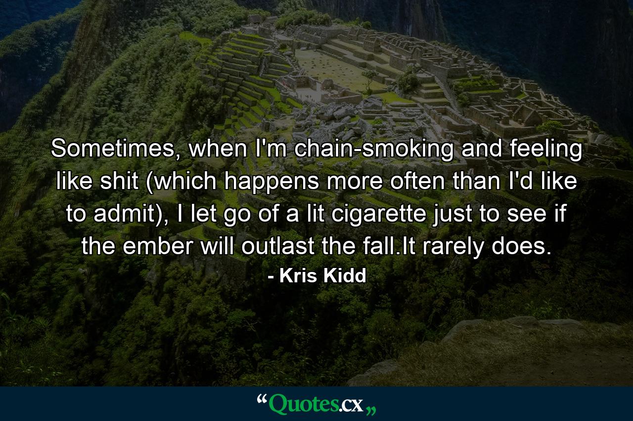 Sometimes, when I'm chain-smoking and feeling like shit (which happens more often than I'd like to admit), I let go of a lit cigarette just to see if the ember will outlast the fall.It rarely does. - Quote by Kris Kidd