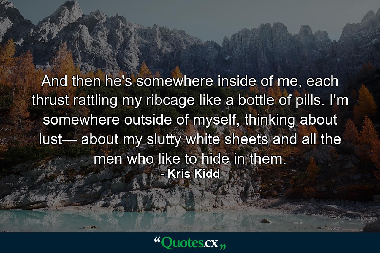 And then he's somewhere inside of me, each thrust rattling my ribcage like a bottle of pills. I'm somewhere outside of myself, thinking about lust— about my slutty white sheets and all the men who like to hide in them. - Quote by Kris Kidd