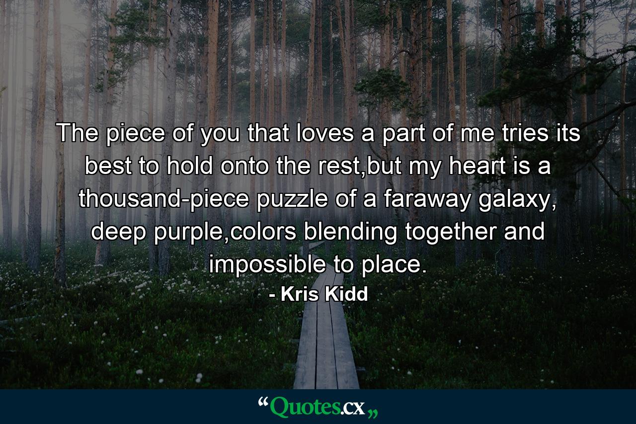 The piece of you that loves a part of me tries its best to hold onto the rest,but my heart is a thousand-piece puzzle of a faraway galaxy, deep purple,colors blending together and impossible to place. - Quote by Kris Kidd