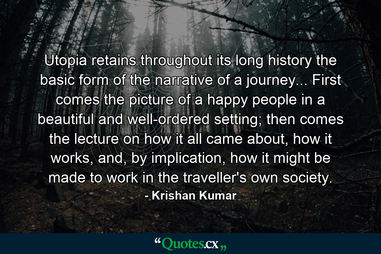 Utopia retains throughout its long history the basic form of the narrative of a journey... First comes the picture of a happy people in a beautiful and well-ordered setting; then comes the lecture on how it all came about, how it works, and, by implication, how it might be made to work in the traveller's own society. - Quote by Krishan Kumar