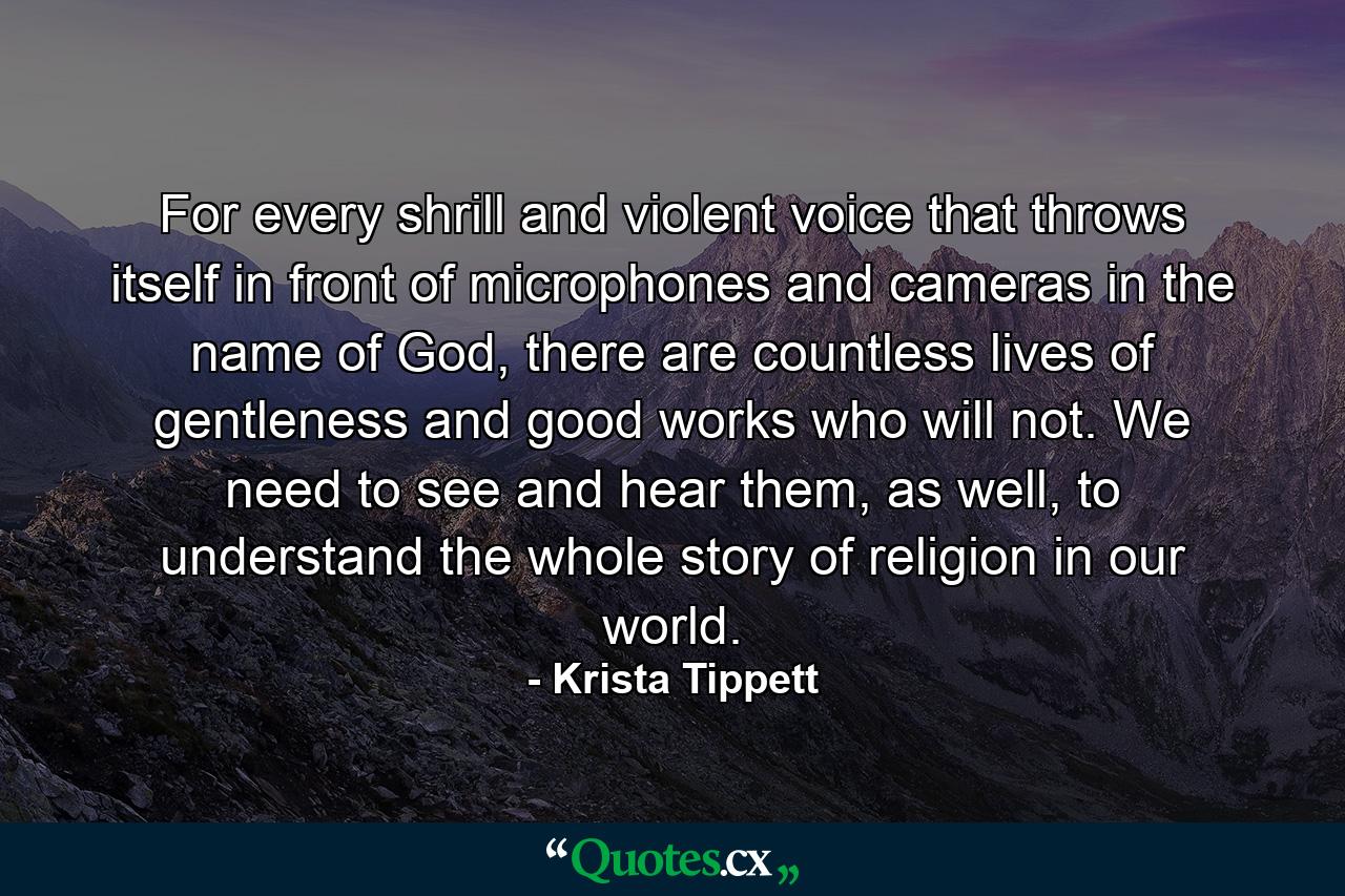 For every shrill and violent voice that throws itself in front of microphones and cameras in the name of God, there are countless lives of gentleness and good works who will not. We need to see and hear them, as well, to understand the whole story of religion in our world. - Quote by Krista Tippett