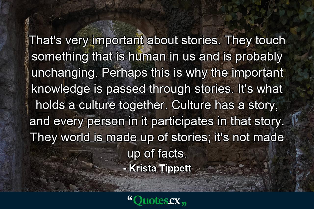 That's very important about stories. They touch something that is human in us and is probably unchanging. Perhaps this is why the important knowledge is passed through stories. It's what holds a culture together. Culture has a story, and every person in it participates in that story. They world is made up of stories; it's not made up of facts. - Quote by Krista Tippett