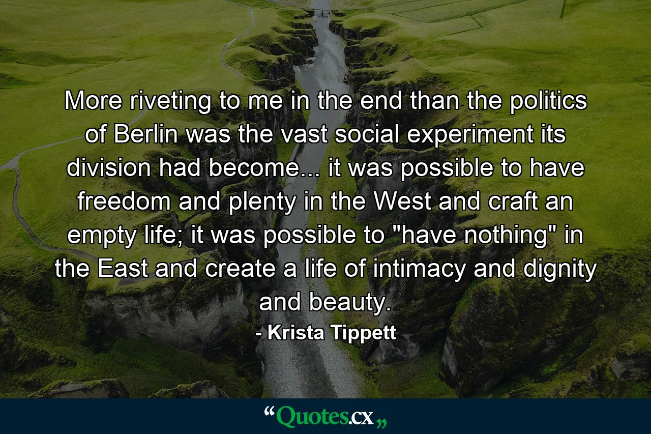 More riveting to me in the end than the politics of Berlin was the vast social experiment its division had become... it was possible to have freedom and plenty in the West and craft an empty life; it was possible to 