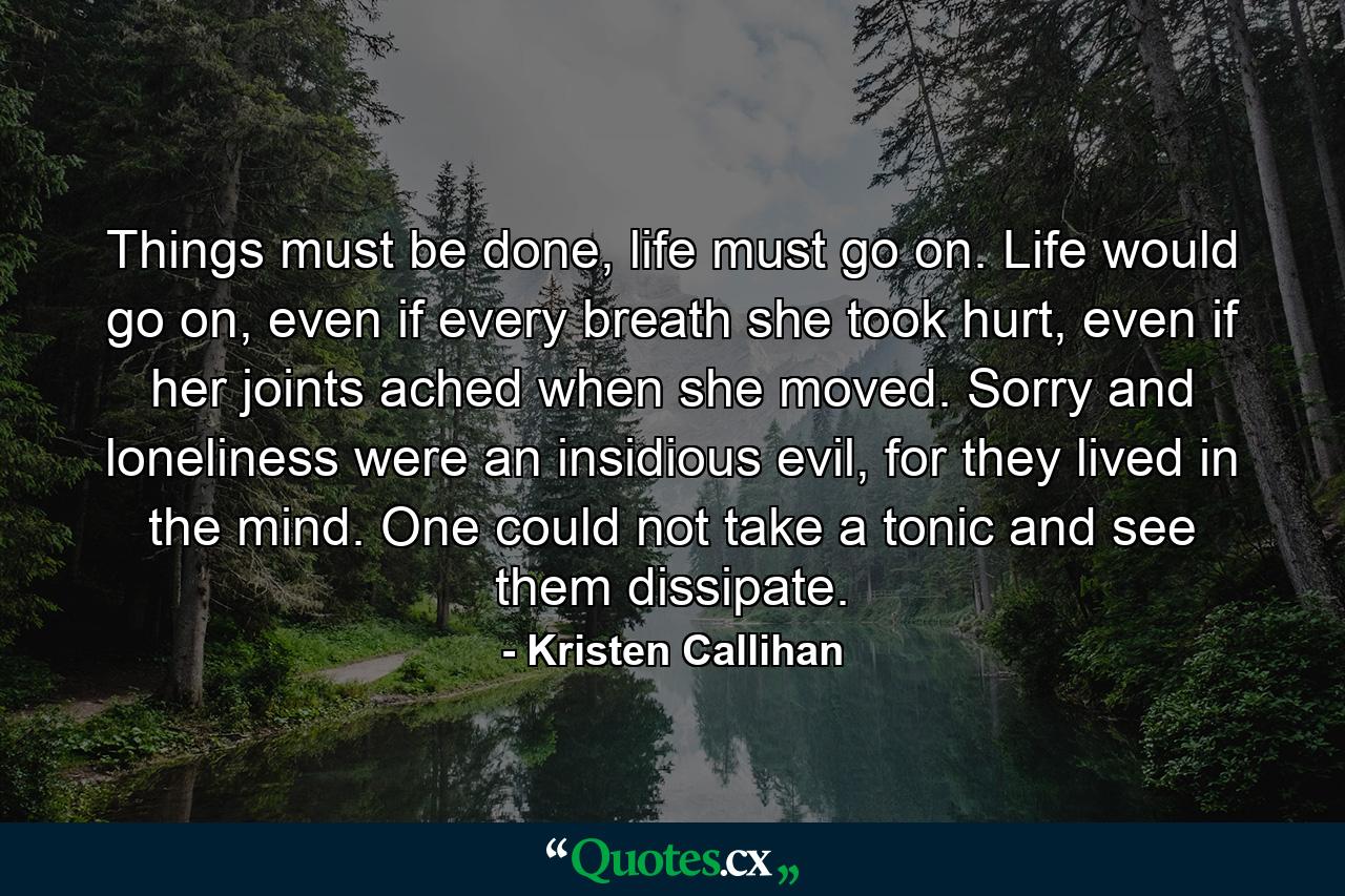 Things must be done, life must go on. Life would go on, even if every breath she took hurt, even if her joints ached when she moved. Sorry and loneliness were an insidious evil, for they lived in the mind. One could not take a tonic and see them dissipate. - Quote by Kristen Callihan