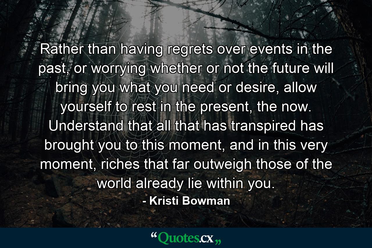 Rather than having regrets over events in the past, or worrying whether or not the future will bring you what you need or desire, allow yourself to rest in the present, the now. Understand that all that has transpired has brought you to this moment, and in this very moment, riches that far outweigh those of the world already lie within you. - Quote by Kristi Bowman