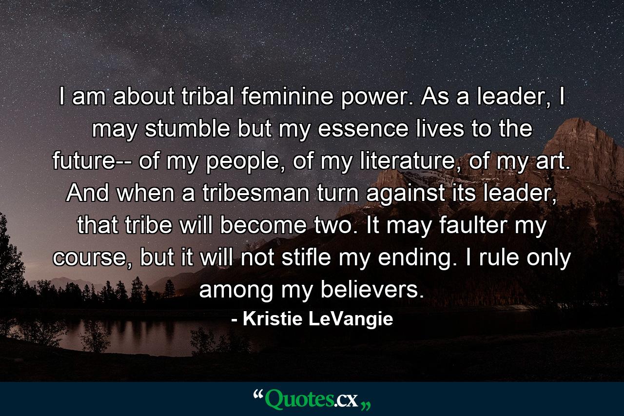 I am about tribal feminine power. As a leader, I may stumble but my essence lives to the future-- of my people, of my literature, of my art. And when a tribesman turn against its leader, that tribe will become two. It may faulter my course, but it will not stifle my ending. I rule only among my believers. - Quote by Kristie LeVangie