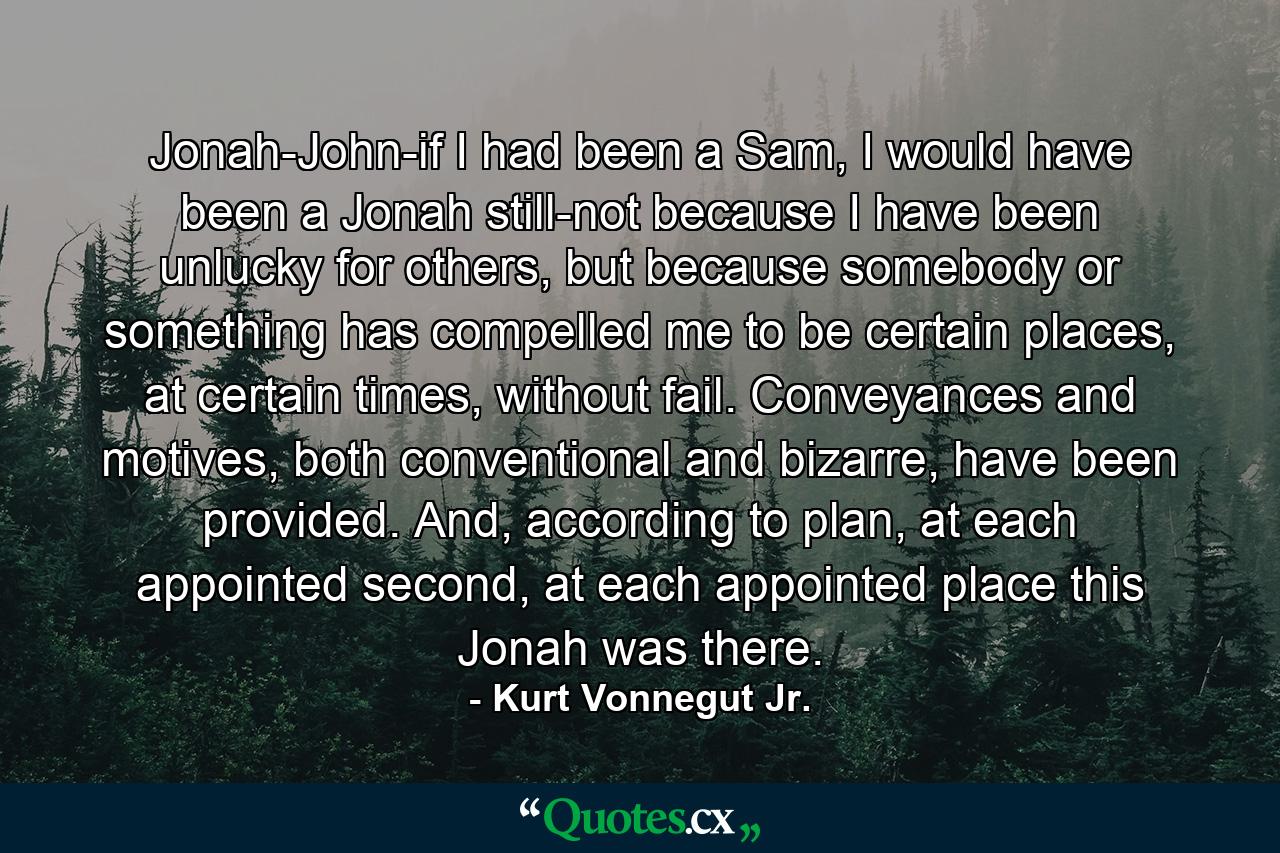 Jonah-John-if I had been a Sam, I would have been a Jonah still-not because I have been unlucky for others, but because somebody or something has compelled me to be certain places, at certain times, without fail. Conveyances and motives, both conventional and bizarre, have been provided. And, according to plan, at each appointed second, at each appointed place this Jonah was there. - Quote by Kurt Vonnegut Jr.