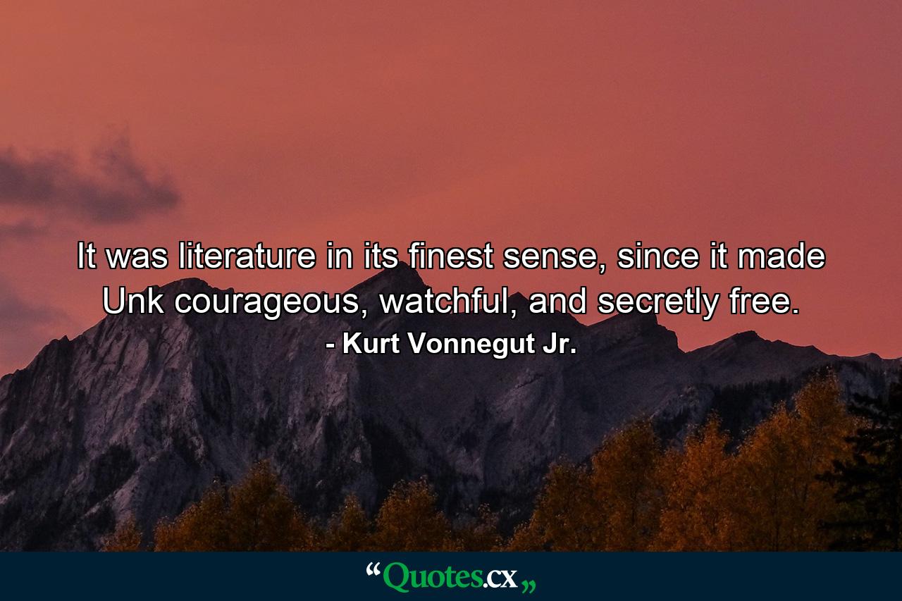 It was literature in its finest sense, since it made Unk courageous, watchful, and secretly free. - Quote by Kurt Vonnegut Jr.