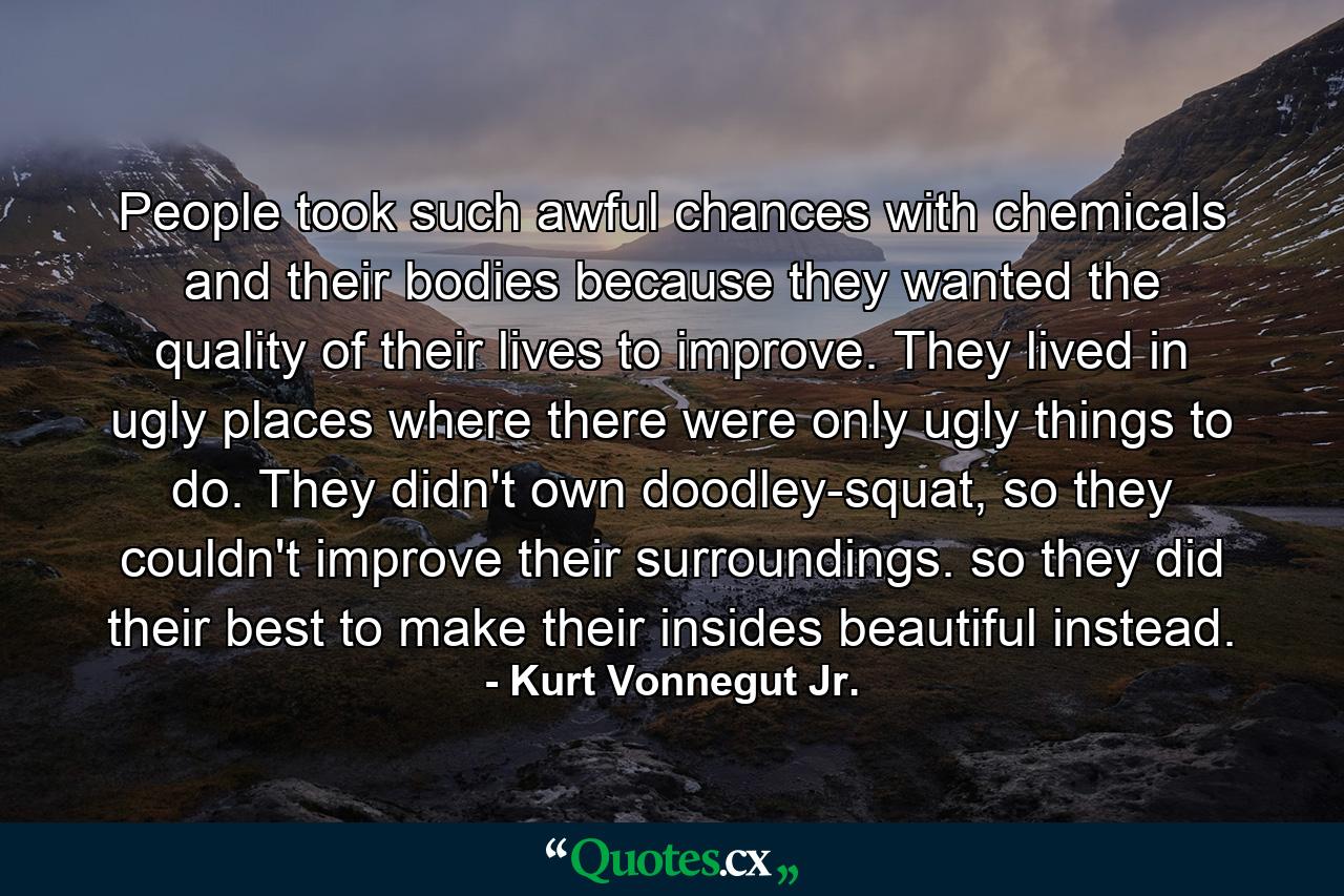 People took such awful chances with chemicals and their bodies because they wanted the quality of their lives to improve. They lived in ugly places where there were only ugly things to do. They didn't own doodley-squat, so they couldn't improve their surroundings. so they did their best to make their insides beautiful instead. - Quote by Kurt Vonnegut Jr.