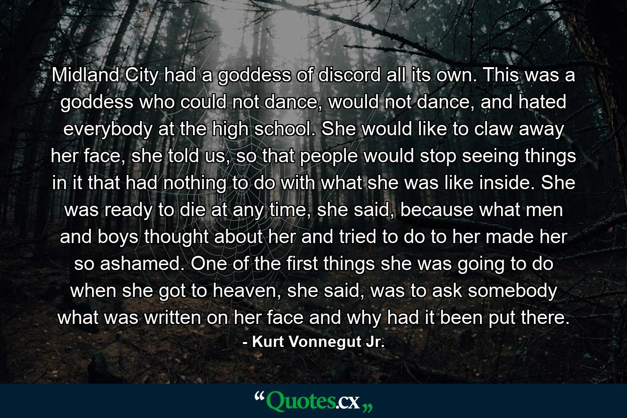 Midland City had a goddess of discord all its own. This was a goddess who could not dance, would not dance, and hated everybody at the high school. She would like to claw away her face, she told us, so that people would stop seeing things in it that had nothing to do with what she was like inside. She was ready to die at any time, she said, because what men and boys thought about her and tried to do to her made her so ashamed. One of the first things she was going to do when she got to heaven, she said, was to ask somebody what was written on her face and why had it been put there. - Quote by Kurt Vonnegut Jr.