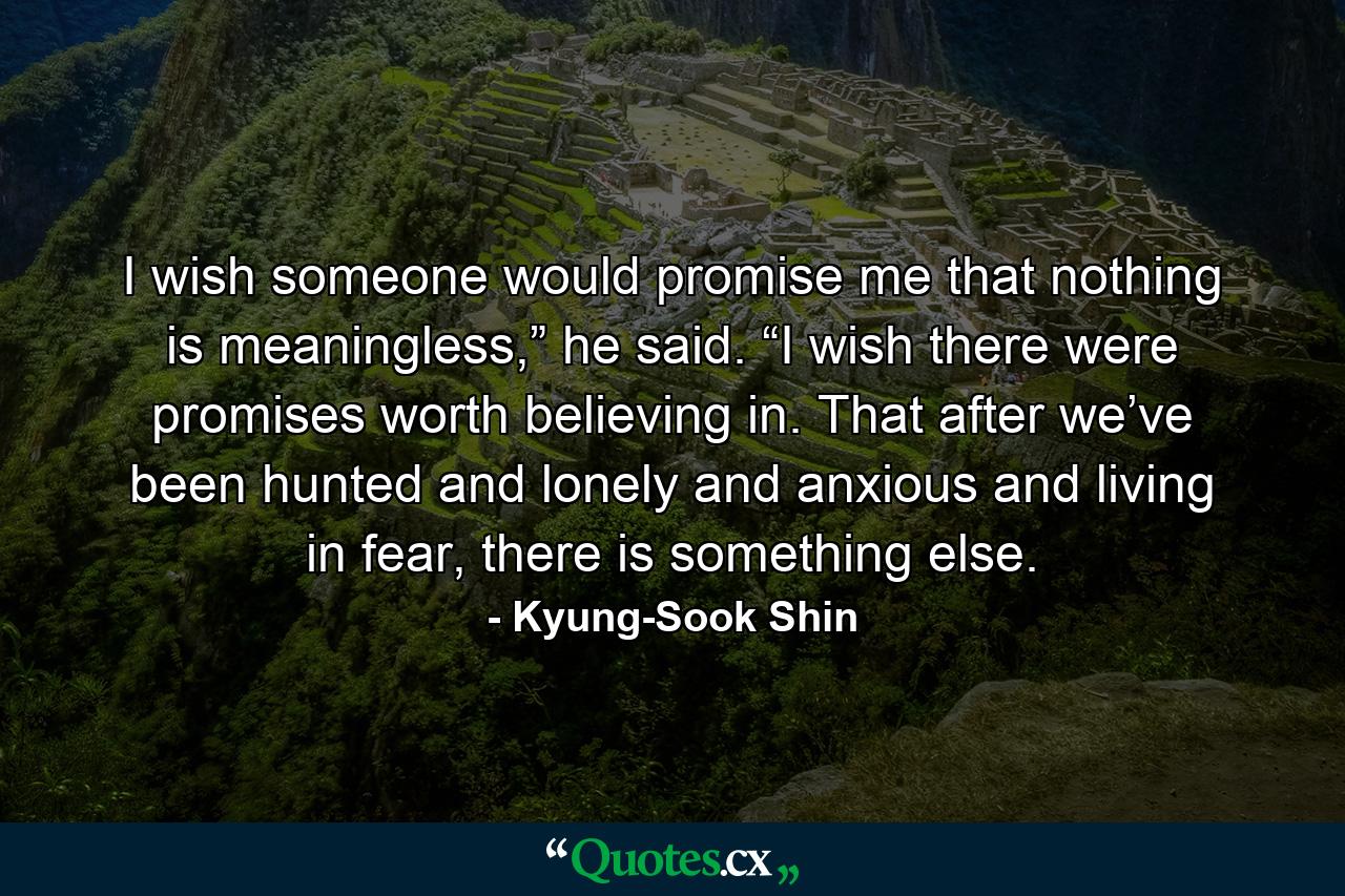 I wish someone would promise me that nothing is meaningless,” he said. “I wish there were promises worth believing in. That after we’ve been hunted and lonely and anxious and living in fear, there is something else. - Quote by Kyung-Sook Shin