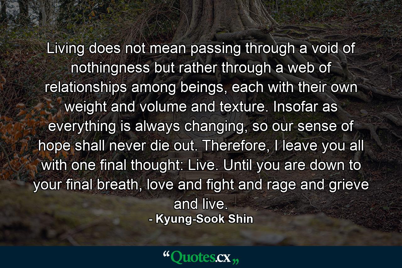 Living does not mean passing through a void of nothingness but rather through a web of relationships among beings, each with their own weight and volume and texture. Insofar as everything is always changing, so our sense of hope shall never die out. Therefore, I leave you all with one final thought: Live. Until you are down to your final breath, love and fight and rage and grieve and live. - Quote by Kyung-Sook Shin