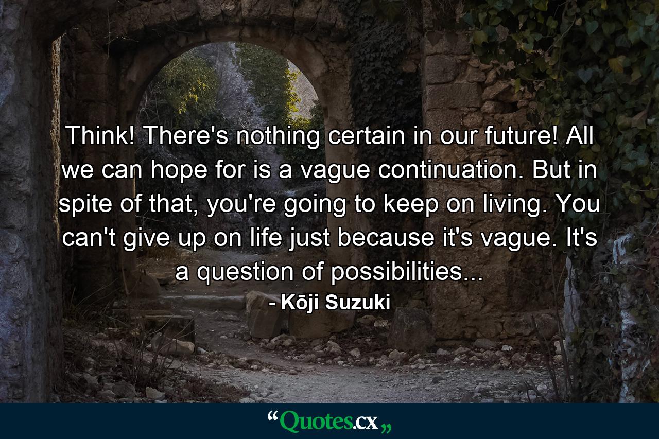 Think! There's nothing certain in our future! All we can hope for is a vague continuation. But in spite of that, you're going to keep on living. You can't give up on life just because it's vague. It's a question of possibilities... - Quote by Kōji Suzuki