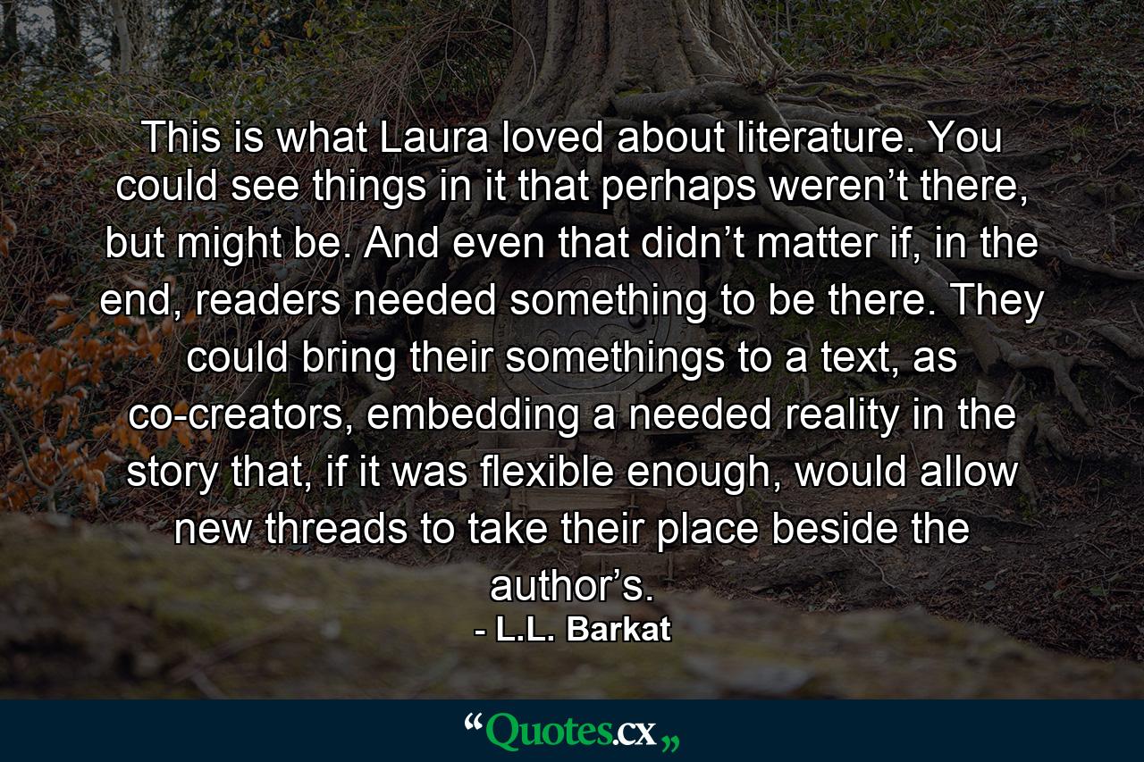 This is what Laura loved about literature. You could see things in it that perhaps weren’t there, but might be. And even that didn’t matter if, in the end, readers needed something to be there. They could bring their somethings to a text, as co-creators, embedding a needed reality in the story that, if it was flexible enough, would allow new threads to take their place beside the author’s. - Quote by L.L. Barkat