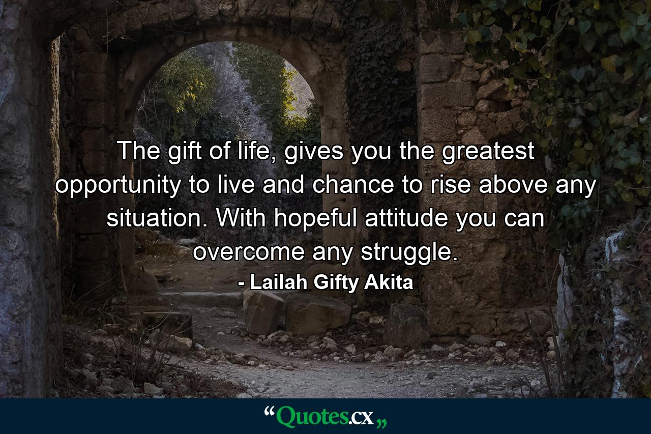 The gift of life, gives you the greatest opportunity to live and chance to rise above any situation. With hopeful attitude you can overcome any struggle. - Quote by Lailah Gifty Akita