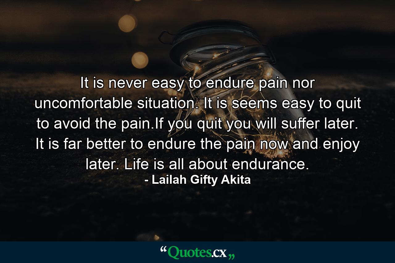 It is never easy to endure pain nor uncomfortable situation. It is seems easy to quit to avoid the pain.If you quit you will suffer later. It is far better to endure the pain now and enjoy later. Life is all about endurance. - Quote by Lailah Gifty Akita