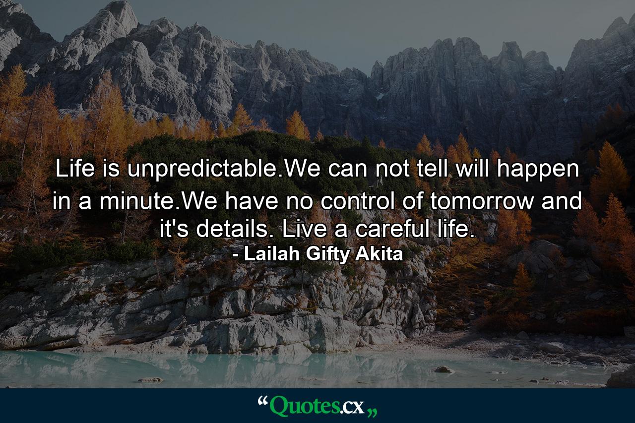 Life is unpredictable.We can not tell will happen in a minute.We have no control of tomorrow and it's details. Live a careful life. - Quote by Lailah Gifty Akita