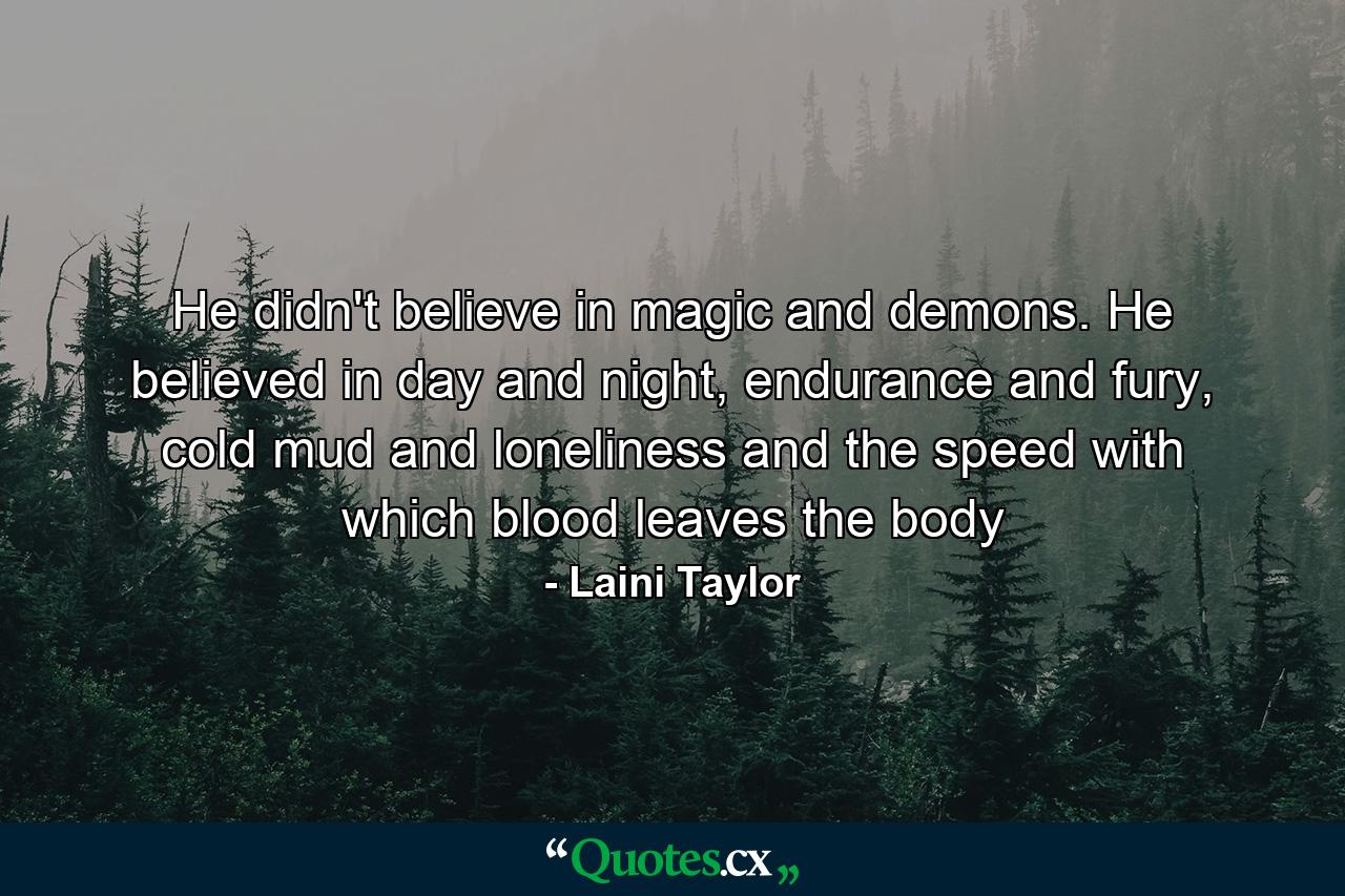 He didn't believe in magic and demons. He believed in day and night, endurance and fury, cold mud and loneliness and the speed with which blood leaves the body - Quote by Laini Taylor