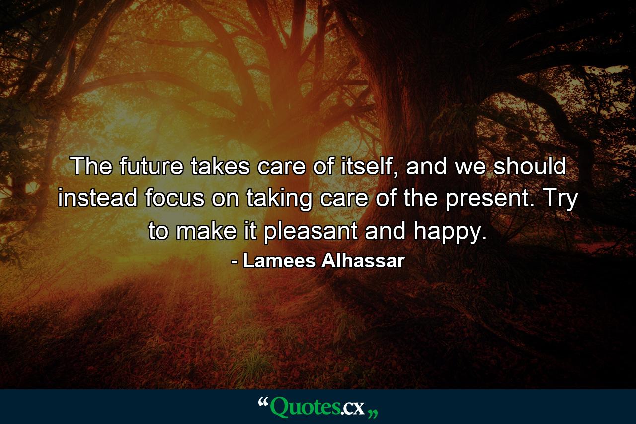 The future takes care of itself, and we should instead focus on taking care of the present. Try to make it pleasant and happy. - Quote by Lamees Alhassar