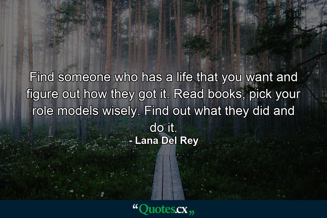 Find someone who has a life that you want and figure out how they got it. Read books, pick your role models wisely. Find out what they did and do it. - Quote by Lana Del Rey