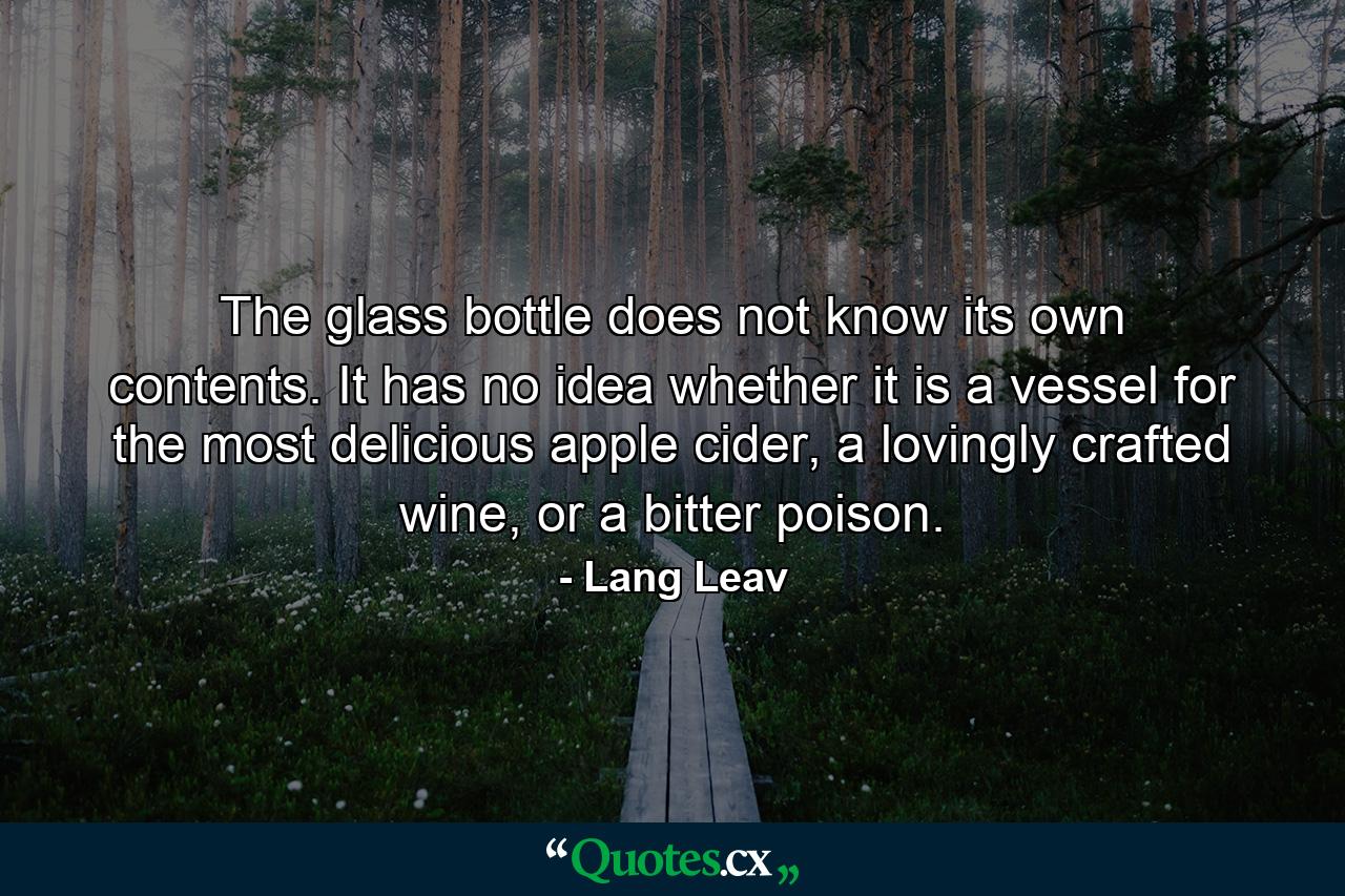 The glass bottle does not know its own contents. It has no idea whether it is a vessel for the most delicious apple cider, a lovingly crafted wine, or a bitter poison. - Quote by Lang Leav