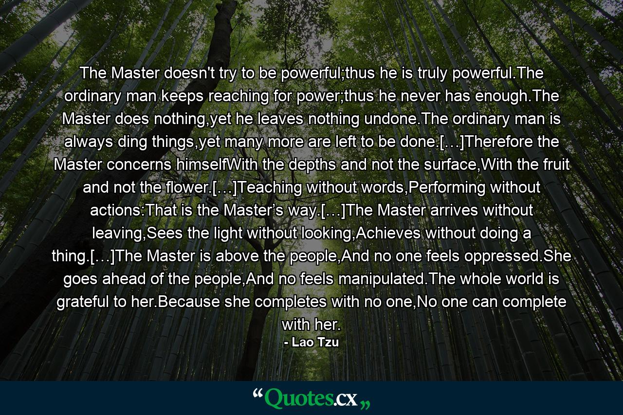 The Master doesn't try to be powerful;thus he is truly powerful.The ordinary man keeps reaching for power;thus he never has enough.The Master does nothing,yet he leaves nothing undone.The ordinary man is always ding things,yet many more are left to be done.[…]Therefore the Master concerns himselfWith the depths and not the surface,With the fruit and not the flower.[…]Teaching without words,Performing without actions:That is the Master’s way.[…]The Master arrives without leaving,Sees the light without looking,Achieves without doing a thing.[…]The Master is above the people,And no one feels oppressed.She goes ahead of the people,And no feels manipulated.The whole world is grateful to her.Because she completes with no one,No one can complete with her. - Quote by Lao Tzu