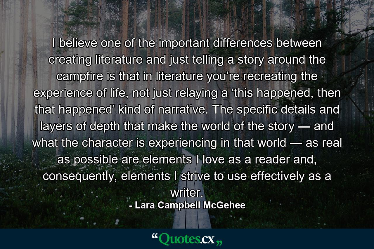 I believe one of the important differences between creating literature and just telling a story around the campfire is that in literature you’re recreating the experience of life, not just relaying a ‘this happened, then that happened’ kind of narrative. The specific details and layers of depth that make the world of the story — and what the character is experiencing in that world — as real as possible are elements I love as a reader and, consequently, elements I strive to use effectively as a writer. - Quote by Lara Campbell McGehee