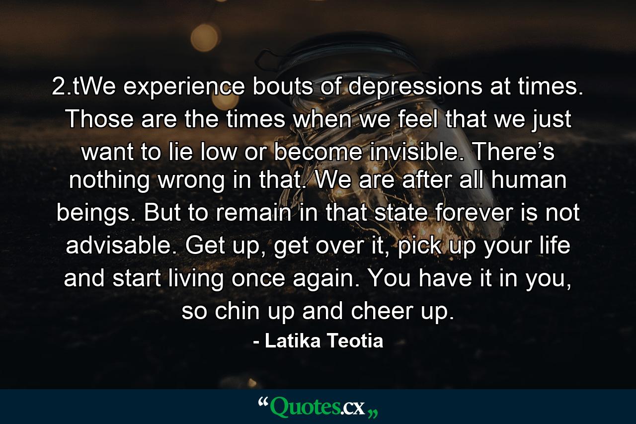 2.tWe experience bouts of depressions at times. Those are the times when we feel that we just want to lie low or become invisible. There’s nothing wrong in that. We are after all human beings. But to remain in that state forever is not advisable. Get up, get over it, pick up your life and start living once again. You have it in you, so chin up and cheer up. - Quote by Latika Teotia